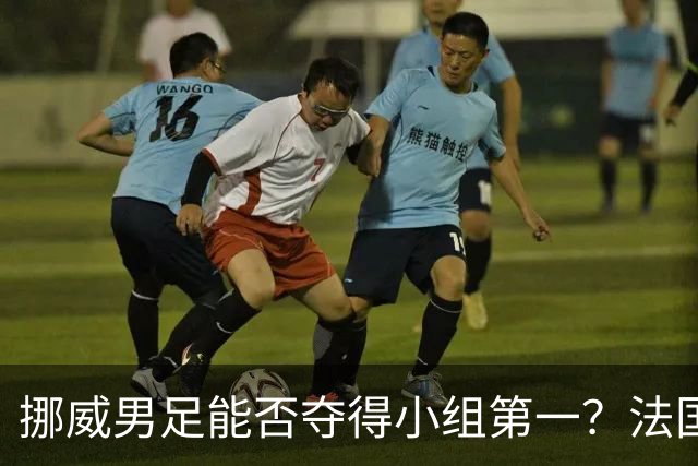 挪威男足能否夺得小组第一？法国男足在淘汰赛的专注度如何？