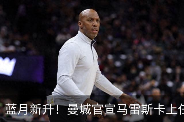 蓝月新升！曼城官宣马雷斯卡上任 第三次加盟签约三年