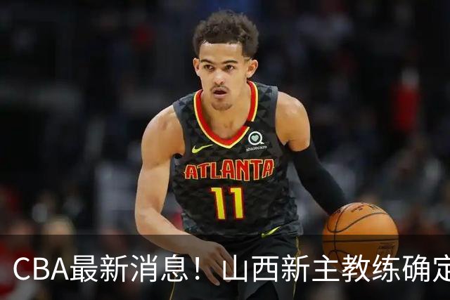 CBA最新消息！山西新主教练确定，胡明轩膝盖伤病未愈，刘晓宇重返北控担任助教